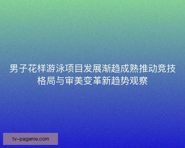 男子花样游泳项目发展渐趋成熟推动竞技格局与审美变革新趋势观察