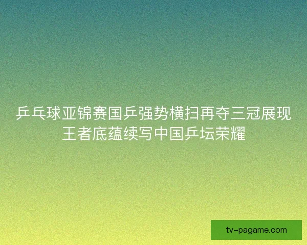 乒乓球亚锦赛国乒强势横扫再夺三冠展现王者底蕴续写中国乒坛荣耀
