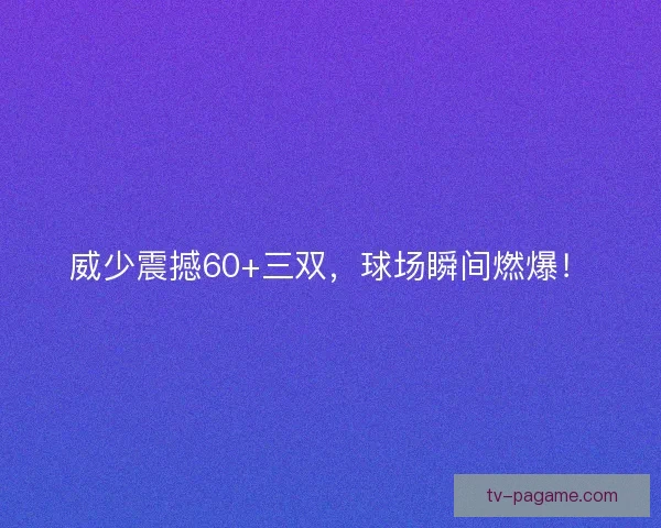威少震撼60+三双，球场瞬间燃爆！